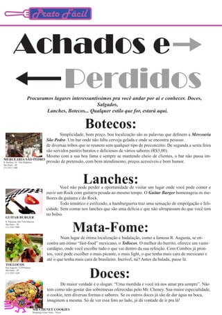 Prato Fácil


          Achados e
             Perdidos   Procuramos lugares interessantíssimos pra você andar por ai e conhecer. Doces,
                                                       Salgados,
                                Lanches, Botecos... Qualquer estilo que for, estará aqui.


                                                                    Botecos:
                                                       Simplicidade, bom preço, boa localização são as palavras que definem a Mercearia
                                               São Pedro. Um bar onde não falta cerveja gelada e onde se encontra pessoas
                                               de diversas tribos que se reunem sem qualquer tipo de preconceito. De segunda a sexta feira
                                               são servidos pastéis baratos e deliciosos de vários sabores (R$3,00).
                                               Mesmo com a sua boa fama e sempre se mantendo cheio de clientes, o bar não passa im-
MERCEARIA SÃO PEDRO
R. Rodésia, 34 / Vila Madalena                 pressão de pretensão, com bom atendimento, preços acessíveis e bom humor.
São Paulo - SP
(11) 3815.7200




                                                                   Lanches:
                                                       Você não pode perder a oportunidade de visitar um lugar onde você pode comer e
                                               ouvir um Rock com guitarra pesada ao mesmo tempo. O Guitar Burger homenageia os me-
                                               lhores da guitarra e do Rock.
                                                       Todo temático e estilizado, a hamburgueria traz uma sensação de empolgação e feli-
                                               cidade. Sem contar nos lanches que são uma delícia e que não ultrapassam do que você tem
                                               no bolso.
 GUITAR BURGER


                                                                  Mata-Fome:
 R. Palestina, 604 /Vila Mascote
 São Paulo - SP
 (11) 5565.5900




                                                        Num lugar de ótima localização e badalação, como a famosa R. Augusta, se en-
                                                contra um ótimo “fast-food” mexicano, o Tollocos. O melhor do burrito, oferece um vasto
                                                cardápio, onde você escolhe tudo o que vai dentro da sua refeição. Com Combos já pron-
                                                tos, você pode escolher o mais picante, o mais light, o que tenha mais cara de mexicano e
                                                até o que tenha mais cara de brasileiro. Incrível, né? Antes da balada, passe lá.
 TOLLOCOS


                                                                       Doces:
 Rua Augusta, 1524/Paulista
 São Paulo - SP
 (11) 3283-1620.




                                                       De maior verdade é o slogan: “Uma mordida e você irá nos amar pra sempre”. Não
                                                tem como não gostar das sobremesas oferecidas pelo Mr. Cheney. Sua maior especialidade,
                                                o cookie, tem diversas formas e sabores. Se os outros doces já são de dar água na boca,
                                                imaginem a mesma. Só de ver essa foto ao lado, já dá vontade de ir pra lá!
             10
                                 MR CHENEY COOKIES
                                 Shopping Center Norte - Térreo
 