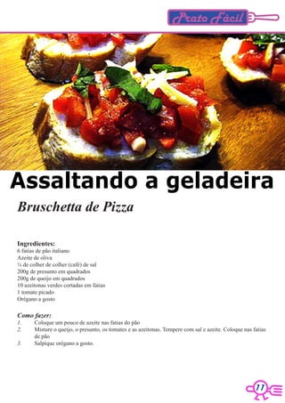 Prato Fácil




Assaltando a geladeira
Bruschetta de Pizza

Ingredientes:
6 fatias de pão italiano
Azeite de oliva
¼ de colher de colher (café) de sal
200g de presunto em quadrados
200g de queijo em quadrados
10 azeitonas verdes cortadas em fatias
1 tomate picado
Orégano a gosto

Como fazer:
1.     Coloque um pouco de azeite nas fatias do pão
2.     Misture o queijo, o presunto, os tomates e as azeitonas. Tempere com sal e azeite. Coloque nas fatias
       de pão
3.     Salpique orégano a gosto.




                                                                                                       11
 