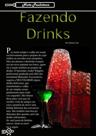 Noite Paulistana



            Fazendo
             Drinks                      Por Flávia Cruz



P    or muito tempo a vodka era usada
exclusivamente para o preparo de caip-
irinhas ou servidas com energético.
Mas aos poucos o destilado conquis-
tou um novo patamar nos bares, agora
ele é usado também no preparo de
drinks. O bartender, André Wappler,
profissional graduado pela IBA (In-
ternational Bartender Association),
sugeriu a MULTISABOR alguns
drinks deliciosos, que
transformam a vodka
de um simples acom-
panhamento para criati-
vos coquetéis. São ótimas
dicas para você que irá
receber visita de amigos em
casa e gostaria de servir uma
bebida diferente das convencio-
nais. São também uma boa pe-
dida para dias quentes, pois são
drinks refrescantes.
Se você gosta de bebidas
suaves, anote as recei-
tas a seguir.
12
 