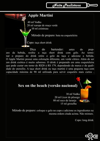 Noite Paulistana

                   Apple Martini
                  40 ml Vodka
                  20 ml xarope de maça verde
                     10 ml cointreau

                      Método de preparo: bata na coqueteleira

                  Copo: taça short drink

                    Dica       do      bartender:       antes    do     prep-
aro da bebida, resfrie a taça short drink com gelo. Ao termi-
nar o preparo do drink retire o gelo da taça e adicione a bebida.
O Apple Martini possui uma coloração diferente, um verde cítrico. Além de ser
um drink exótico é muito saboroso. O drink é preparado em uma coqueteleira
que pode custar em torno de R$20 á R$ 179, dependendo da marca e da quali-
dade do utensílio. A taça short drink ou taça martini é uma pequena taça com
capacidade máxima de 90 ml utilizada para servir coquetéis mais curtos .




          Sex on the beach (versão nacional)

                                                      30 ml Vodka
                                            20 ml Licor de pêssego
                                           80 ml suco de laranja
                                                 15 ml groselha

     Método de preparo: coloque o gelo no copo e adicione os ingredientes na
                                     mesma ordem citada acima. Não misture.

                                                              Copo: long drink




                                                                          13
                                                                         13
 