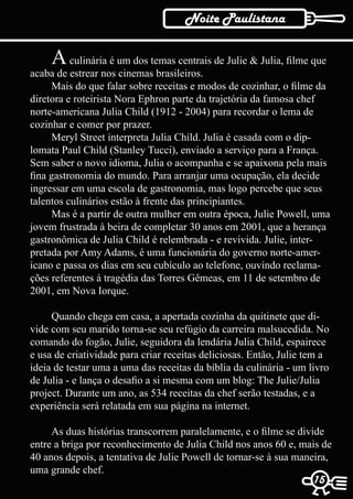 Noite Paulistana

     A culinária é um dos temas centrais de Julie & Julia, filme que
acaba de estrear nos cinemas brasileiros.
     Mais do que falar sobre receitas e modos de cozinhar, o filme da
diretora e roteirista Nora Ephron parte da trajetória da famosa chef
norte-americana Julia Child (1912 - 2004) para recordar o lema de
cozinhar e comer por prazer.
     Meryl Street interpreta Julia Child. Julia é casada com o dip-
lomata Paul Child (Stanley Tucci), enviado a serviço para a França.
Sem saber o novo idioma, Julia o acompanha e se apaixona pela mais
fina gastronomia do mundo. Para arranjar uma ocupação, ela decide
ingressar em uma escola de gastronomia, mas logo percebe que seus
talentos culinários estão à frente das principiantes.
     Mas é a partir de outra mulher em outra época, Julie Powell, uma
jovem frustrada à beira de completar 30 anos em 2001, que a herança
gastronômica de Julia Child é relembrada - e revivida. Julie, inter-
pretada por Amy Adams, é uma funcionária do governo norte-amer-
icano e passa os dias em seu cubículo ao telefone, ouvindo reclama-
ções referentes à tragédia das Torres Gêmeas, em 11 de setembro de
2001, em Nova Iorque.

     Quando chega em casa, a apertada cozinha da quitinete que di-
vide com seu marido torna-se seu refúgio da carreira malsucedida. No
comando do fogão, Julie, seguidora da lendária Julia Child, espairece
e usa de criatividade para criar receitas deliciosas. Então, Julie tem a
ideia de testar uma a uma das receitas da bíblia da culinária - um livro
de Julia - e lança o desafio a si mesma com um blog: The Julie/Julia
project. Durante um ano, as 534 receitas da chef serão testadas, e a
experiência será relatada em sua página na internet.

     As duas histórias transcorrem paralelamente, e o filme se divide
entre a briga por reconhecimento de Julia Child nos anos 60 e, mais de
40 anos depois, a tentativa de Julie Powell de tornar-se à sua maneira,
uma grande chef.
                                                                    15
                                                                    15
 