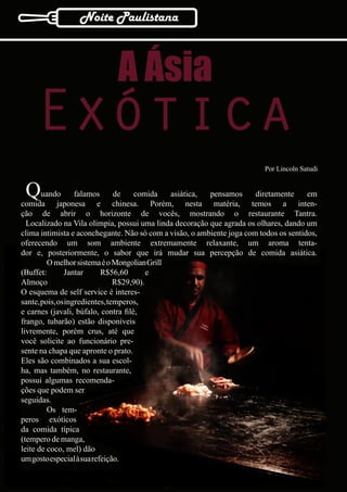 Noite Paulistana



                             A Ásia
    Exótica
                                                                          Por Lincoln Satudi


 Q     uando       falamos      de   comida   asiática,  pensamos
comida japonesa e chinesa. Porém, nesta matéria, temos a inten-
                                                                       diretamente     em

ção de abrir o horizonte de vocês, mostrando o restaurante Tantra.
  Localizado na Vila olimpia, possui uma linda decoração que agrada os olhares, dando um
clima intimista e aconchegante. Não só com a visão, o ambiente joga com todos os sentidos,
oferecendo um som ambiente extremamente relaxante, um aroma tenta-
dor e, posteriormente, o sabor que irá mudar sua percepção de comida asiática.
         O melhor sistema é o Mongolian Grill
(Buffet:       Jantar      R$56,60        e
Almoço                          R$29,90).
O esquema de self service é interes-
sante, pois, os ingredientes, temperos,
e carnes (javali, búfalo, contra filé,
frango, tubarão) estão disponíveis
livremente, porém crus, até que
você solicite ao funcionário pre-
sente na chapa que apronte o prato.
Eles são combinados a sua escol-
ha, mas também, no restaurante,
possui algumas recomenda-
ções que podem ser
seguidas.
         Os tem-
peros exóticos
da comida típica
(tempero de manga,
leite de coco, mel) dão
um gosto especial à sua refeição.
 16
 