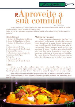 Por Dentro

             reAproveite a
              sua comida!                                               por Flávia Cruz
       Iremos orientar você a alimentar-se bem. Uma boa refeição não depende apenas de quanto
se gasta para pôr a mesa, mas sim de como se gasta.
Nessa receita você aprenderá um prato delicioso e prático, além utilizar os ingredientes sem des-
perdício:

Ingredientes:                              Método de Preparo:
1 ½ xícara de chá de Casca de abóbora             Corte as cascas dos legumes em tiras finas e re-
2 xícaras de chá de Casca de chuchu        serve. Aqueça o óleo, doure a cebola, alho e junte as
1 ½ xícara de chá de Casca de batata-      cascas. Cozinhe até as cascas ficarem macias. Acres-
doce                                       cente o amido de milho dissolvido na água, sal e de-
3 colheres de sopa de Óleo                 ixe engrossar. Tempere a carne e recheie os bifes com
2 colheres de sopa de Cebola picada        o refogado de cascas e prenda-os com palito. Cozinhe
2 dentes de Alho picado                    até a carne ficar macia. Acrescente as cascas que so-
1 colher de sopa de Amido de milho         braram ao molho que se formou, bata no liquidifica-
½ xícara de chá de Água                    dor e volte à panela. Deixe levantar fervura, retire os
Sal a gosto                                palitos dos bifes, cubra com o molho e sirva quente.
1 kg de Acém de bife
2 colheres de sopa de Cebola picada

Dica:
       Utilize a polpa das verduras para fazer uma salada. Pique-as e as fer-
va com gal (a gosto). Após cozidas coe a água e coloque as verduras em um recipien-
te, salpique salsa em cima. Sirva o bife com a salada de verduras e com arroz branco.
        Você sabia que a casca da abóbora possui cerca de 54% de potássio a mais do que a polpa?
Pois é, o aproveitamento total das verduras não implica apenas em economia, mas também em quali-
dade de vida.




                                                                                           17
 
