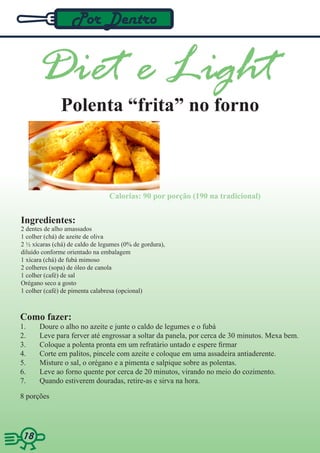 Por Dentro


      Diet e Light
              Polenta “frita” no forno



                                 Calorias: 90 por porção (190 na tradicional)


Ingredientes:
2 dentes de alho amassados
1 colher (chá) de azeite de oliva
2 ½ xícaras (chá) de caldo de legumes (0% de gordura),
diluído conforme orientado na embalagem
1 xícara (chá) de fubá mimoso
2 colheres (sopa) de óleo de canola
1 colher (café) de sal
Orégano seco a gosto
1 colher (café) de pimenta calabresa (opcional)



Como fazer:
1.     Doure o alho no azeite e junte o caldo de legumes e o fubá
2.     Leve para ferver até engrossar a soltar da panela, por cerca de 30 minutos. Mexa bem.
3.     Coloque a polenta pronta em um refratário untado e espere firmar
4.     Corte em palitos, pincele com azeite e coloque em uma assadeira antiaderente.
5.     Misture o sal, o orégano e a pimenta e salpique sobre as polentas.
6.     Leve ao forno quente por cerca de 20 minutos, virando no meio do cozimento.
7.     Quando estiverem douradas, retire-as e sirva na hora.

8 porções




1818
 