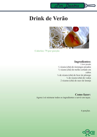 Por Dentro

Drink de Verão




 Calorias: 79 por porção



                                            Ingredientes:
                                                  1 kiwi picado
                         ½ xícara (chá) de morangos picados
                         ½ xícara (chá) de melão cortado em
                                                        cubos
                        ¼ de xícara (chá) de licor de pêssego
                                  ¼ de xícara (chá) de vodca
                           2 xícaras (chá) de suco de laranja




                                            Como fazer:
  Agora é só misturar todos os ingredientes e servir em taças.




                                                   6 porções




                                                        19
                                                        19
 