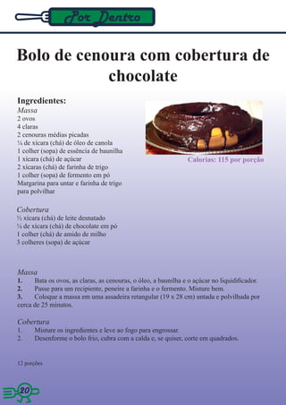 Por Dentro

Bolo de cenoura com cobertura de
            chocolate
Ingredientes:
Massa
2 ovos
4 claras
2 cenouras médias picadas
¼ de xícara (chá) de óleo de canola
1 colher (sopa) de essência de baunilha
1 xícara (chá) de açúcar                                        Calorias: 115 por porção
2 xícaras (chá) de farinha de trigo
1 colher (sopa) de fermento em pó
Margarina para untar e farinha de trigo
para polvilhar

Cobertura
½ xícara (chá) de leite desnatado
¼ de xícara (chá) de chocolate em pó
1 colher (chá) de amido de milho
3 colheres (sopa) de açúcar



Massa
1.    Bata os ovos, as claras, as cenouras, o óleo, a baunilha e o açúcar no liquidificador.
2.    Passe para um recipiente, peneire a farinha e o fermento. Misture bem.
3.    Coloque a massa em uma assadeira retangular (19 x 28 cm) untada e polvilhada por
cerca de 25 minutos.

Cobertura
1.    Misture os ingredientes e leve ao fogo para engrossar.
2.    Desenforme o bolo frio, cubra com a calda e, se quiser, corte em quadrados.


12 porções



20 20
 