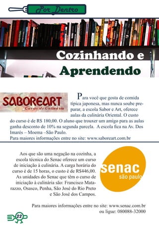 Por Dentro




                        Cozinhando e
                        Aprendendo
                                   Para você que gosta de comida
                              típica japonesa, mas nunca soube pre-
                              parar, a escola Sabor e Art, oferece
                              aulas da culinária Oriental. O custo
do curso é de R$ 180,00. O aluno que trouxer um amigo para as aulas
ganha desconto de 10% na segunda parcela. A escola fica na Av. Dos
Imarés – Moema –São Paulo.
Para maiores informações entre no site: www.saboreart.com.br


     Aos que são uma negação na cozinha, a
   escola técnica do Senac oferece um curso
  de iniciação à culinária. A carga horária do
 curso é de 15 horas, o custo é de R$446,00.
   As unidades do Senac que têm o curso de
   iniciação à culinária são: Francisco Mata-
razzo, Osasco, Penha, São José do Rio Preto
                      e São José dos Campos.

           Para maiores informações entre no site: www.senac.com.br
                                             ou ligue: 080088-32000
   22
 