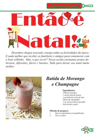Especial Festas


    Então é
    Natal!
      Dezembro chegou trazendo consigo todas as festividades da época.
E nada melhor que receber os familiares e amigos para comemorar com
o bom velhinho. Mas, o que servir? Nessa sessão ensinamos pratos de-
liciosos, diferentes, fáceis e baratos. Tudo para deixar seu natal muito
melhor.



                                  Batida de Morango
                                    e Champagne
                                                   Ingredientes:
                                                   250g de morangos
                                                   1 xícara (chá) de açúcar
                                                   1 caixinha de creme de leite
                                                   500 ml de champanhe
                                                   ¼ de xícara (chá) de groselha
                                                   Gelo picado a gosto


                                     Método de preparo:
                                     1.   Bata os ingredientes no liquidificador
                                     2.   Sirva a seguir.




                                                                                   23
 
