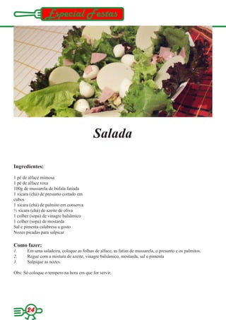 Especial Festas




                                           Salada

Ingredientes:

1 pé de alface mimosa
1 pé de alface roxa
100g de mussarela de búfala fatiada
1 xícara (chá) de presunto cortado em
cubos
1 xícara (chá) de palmito em conserva
½ xícara (chá) de azeite de oliva
1 colher (sopa) de vinagre balsâmico
1 colher (sopa) de mostarda
Sal e pimenta calabresa a gosto
Nozes picadas para salpicar

Como fazer:
1.     Em uma saladeira, coloque as folhas de alface, as fatias de mussarela, o presunto e os palmitos.
2.     Regue com a mistura de azeite, vinagre balsâmico, mostarda, sal e pimenta
3.     Salpique as nozes.

Obs: Só coloque o tempero na hora em que for servir.




      24
 