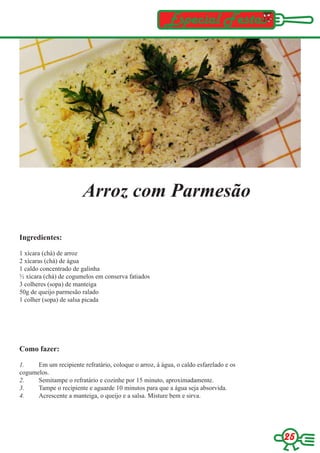 Especial Festas




                        Arroz com Parmesão

Ingredientes:

1 xícara (chá) de arroz
2 xícaras (chá) de água
1 caldo concentrado de galinha
½ xícara (chá) de cogumelos em conserva fatiados
3 colheres (sopa) de manteiga
50g de queijo parmesão ralado
1 colher (sopa) de salsa picada




Como fazer:

1.    Em um recipiente refratário, coloque o arroz, á água, o caldo esfarelado e os
cogumelos.
2.    Semitampe o refratário e cozinhe por 15 minuto, aproximadamente.
3.    Tampe o recipiente e aguarde 10 minutos para que a água seja absorvida.
4.    Acrescente a manteiga, o queijo e a salsa. Misture bem e sirva.




                                                                                      25
 