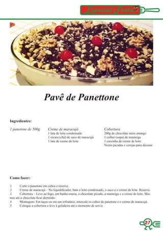 Especial Festas




                         Pavê de Panettone

Ingredientes:

1 panetone de 500g          Creme de maracujá                          Cobertura
                            1 lata de leite condensado                 200g de chocolate meio amargo
                            1 xícara (chá) de suco de maracujá         1 colher (sopa) de manteiga
                            1 lata de creme de leite                   1 caixinha de creme de leite
                                                                       Nozes picadas e cerejas para decorar




Como fazer:

1.      Corte o panetone em cubos e reserve.
2.      Creme de maracujá – No liquidificador, bata o leite condensado, o suco e o creme de leite. Reserve.
3.      Cobertura – Leve ao fogo, em banho-maria, o chocolate picado, a manteiga e o creme de leite. Mis-
ture até o chocolate ficar derretido.
4.      Montagem- Em taças ou em um refratário, intercale os cubos de panetone e o creme de maracujá.
5.      Coloque a cobertura e leve à geladeira até o momento de servir.




                                                                                                      27
 