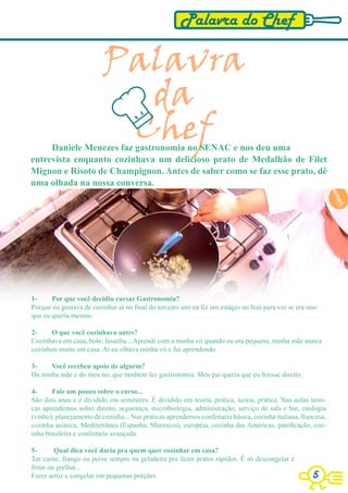 Palavra do Chef

                          Palavra
                            da
                           Chef
     Daniele Menezes faz gastronomia no SENAC e nos deu uma
entrevista enquanto cozinhava um delicioso prato de Medalhão de Filet
Mignon e Risoto de Champignon. Antes de saber como se faz esse prato, dê
uma olhada na nossa conversa.




1-     Por que você decidiu cursar Gastronomia?
Porque eu gostava de cozinhar aí no final do terceiro ano eu fiz um estágio no Itaú para ver se era isso
que eu queria mesmo.

2-     O que você cozinhava antes?
Cozinhava em casa, bolo, lasanha... Aprendi com a minha vó quando eu era pequena, minha mãe nunca
cozinhou muito em casa. Ai eu olhava minha vó e fui aprendendo

3-    Você recebeu apoio de alguém?
Da minha mãe e do meu tio, que também fez gastronomia. Meu pai queria que eu fizesse direito.

4-     Fale um pouco sobre o curso...
São dois anos e é dividido em semestres. É dividido em teoria, prática, teoria, prática. Nas aulas teóri-
cas aprendemos sobre direito, segurança, microbiologia, administração, serviço de sala e bar, enologia
(vinho), planejamento de cozinha... Nas práticas aprendemos confeitaria básica, cozinha italiana, francesa,
cozinha asiática, Mediterrânea (Espanha, Marrocos), européia, cozinha das Américas, panificação, coz-
inha brasileira e confeitaria avançada.

5-       Qual dica você daria pra quem quer cozinhar em casa?
Ter carne, frango ou peixe sempre na geladeira pra fazer pratos rápidos. É só descongelar e
fritar ou grelhar...
Fazer arroz e congelar em pequenas porções                                                            5
 