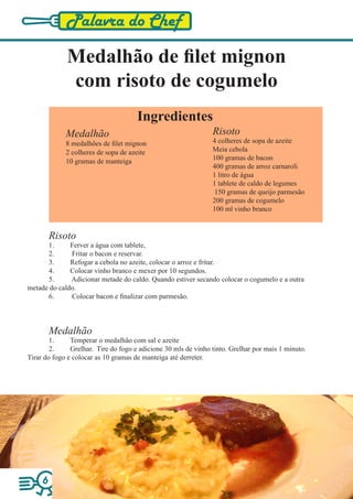 Palavra do Chef

             Medalhão de filet mignon
             com risoto de cogumelo
                                      Ingredientes
             Medalhão                                           Risoto
             8 medalhões de filet mignon                        4 colheres de sopa de azeite
             2 colheres de sopa de azeite                       Meia cebola
             10 gramas de manteiga                              100 gramas de bacon
                                                                400 gramas de arroz carnaroli
                                                                1 litro de água
                                                                1 tablete de caldo de legumes
                                                                 150 gramas de queijo parmesão
                                                                200 gramas de cogumelo
                                                                100 ml vinho branco


         Risoto
      1.      Ferver a água com tablete,
      2.      Fritar o bacon e reservar.
      3.      Refogar a cebola no azeite, colocar o arroz e fritar.
      4.      Colocar vinho branco e mexer por 10 segundos.
      5.      Adicionar metade do caldo. Quando estiver secando colocar o cogumelo e a outra
metade do caldo.
      6.      Colocar bacon e finalizar com parmesão.



         Medalhão
        1.     Temperar o medalhão com sal e azeite
        2.     Grelhar. Tire do fogo e adicione 30 mls de vinho tinto. Grelhar por mais 1 minuto.
Tirar do fogo e colocar as 10 gramas de manteiga até derreter.




     6
 