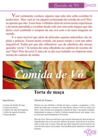 Comida de Vó

           Você certamente conhece alguém cuja mãe não saiba cozinhar lá
    muito bem. Mas você já viu alguém reclamando da comida da avó? Pos-
    so apostar que não. Essas boas velhinhas além de terem muita experiência
    e de terem aprendido a cozinhar desde cedo tem uma mão mágica que não
    deixa você confundir o tempero da sua avó com o de mais ninguém no
    mundo.
          E o mais incrível que além de delicadas aquelas mãozinhas são rá-
    pidas e práticas. Fazem muita comida, em pouco tempo e com um sabor
    inigualável. Então por que não utllizamos- nos da sabedoria das nossas
    queridas vovós ? Já tentou dar uma olhadinha no caderno de receitas da
    sua? Não? Pois deveria! E antes de se dar esse trabalho eu empresto uma
    receita do caderno da minha.




              Comida de Vó
                                  Torta de maça
Ingredientes:                     Método de Preparo:

3 xícaras de farinha de trigo     Misture em um refratário a farinha de trigo, o açúcar, a margarina e o fer-
2 xícaras de açúcar               mento de modo que a mistura vire uma farofa, reserve. Corte as maças em
2 colheres de sopa de margarina   fatias. Unte a forma com margarina e farinha de trigo. Faça quatro camadas,
1 colher de sopa de fermento      intercalando as maças e a farofa. A última camada decore com maças. Leve
2 maças grandes                   ao forno por aproximadamente 30 minutos.

                                  Dica da Vovó: Para sua torta ficar com cara de sobremesa de doceria bata no
                                  liquidificador dois ovos com três colheres de açúcar. Antes de levar ao forno,
                                  cubra a torta com o creme. Para dar um sabor especial á receita peneire em
                                  cima da torta açúcar com canela. Você também pode substituir as maças por
                                  bananas.
                                                                                                      7
 
