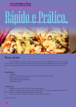 Prato Fácil



Rápido e Prático

Pizza árabe
        Se tiver trabalho de pegar o telefone e ligar pro disk pizza, o trabalho de fazer uma pizza árabe é
o mesmo. Sem contar que vale mais a pena, pois você ainda cai na possibilidade da pizzaria inteira não
estar de bom humor naquele dia. Além de ressaltar que pão árabe quando aquecido é gostoso e que a



Ingredientes:
       1 pão árabe
       2 colheres (chá) de polpa de tomate em lata (ou outro molho de tomate)
       70g de cogumelos em conserva
       75g de queijo fontina, em pedaços
       3 galhos de tomilho


Como fazer:
1.      Preaqueça o forno a 220°C. Ponha o pão numa assadeira.
2.      Espalhe a polpa ou molho de tomate sobre o pão. Por cima, coloque cogumelos e o queijo. Por
fim, polvilhe com a folhinhas retiradas dos galhos de tomilho.
3.      Asse por cerca de 5 minutos ou até que o queijo comece a derreter.

Porções: 1 porção


  8
  8
 