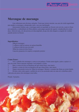Prato Fácil


Merengue de morango
        Esta sobremesa tem diversas variações. Nesta que iremos mostrar, usa suco de romã engarrafado
para ajudar os morangos a desprender todo o seu suco perfumado.
        Interessante lembrar, que o merengue pode ser guardado no freezer com sorvete, como se fosse
um sanduíche, e embrulhado em filme plástico, para pegar quando der aquela vontadezinha de comer
doce. Além do mais, ele não precisa ser descongelado, já que eles não chegam a congelar de verdade
quando postos no freezer.




Ingredientes:
       500g de morangos
       2 colheres (chá) de açúcar ou açúcar-baunilha
       2 colheres (chá) de suco de romã
       500ml de creme de leite fresco
       4 pacotes pequenos de suspiros comprados prontos




Como Fazer:
1.     Tire o cabinho dos morangos e corte-os em pedaços. Ponha numa tigela e junte o açúcar e o
suco de romã. Deixe macerar enquanto você prepara o creme.
2.     Bata o creme de leite na batedeira até que esteja firme, mas macio.
3.     Quebre o creme de leite na batedeira até que esteja firme, mas macio.
4.     Separe uma porção (cerca de 100g) de morangos. Misture o restante das frutas ao creme batido.
5.     Divida o doce entre quatro vasilhas de servir (ou acomode tudo em uma só) e distribua sobre
cada uma um pouco dos morangos reservados.

Porção: 4 porções.




                                                                                               9
                                                                                               9
 