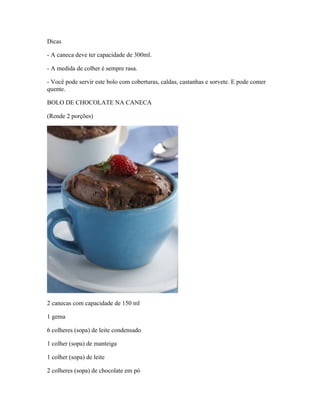 Dicas
- A caneca deve ter capacidade de 300ml.
- A medida de colher é sempre rasa.
- Você pode servir este bolo com coberturas, caldas, castanhas e sorvete. E pode comer
quente.
BOLO DE CHOCOLATE NA CANECA
(Rende 2 porções)

2 canecas com capacidade de 150 ml
1 gema
6 colheres (sopa) de leite condensado
1 colher (sopa) de manteiga
1 colher (sopa) de leite
2 colheres (sopa) de chocolate em pó

 