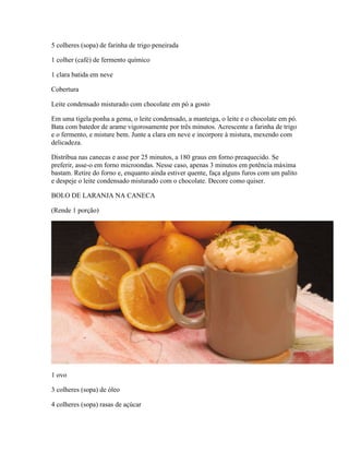 5 colheres (sopa) de farinha de trigo peneirada
1 colher (café) de fermento químico
1 clara batida em neve
Cobertura
Leite condensado misturado com chocolate em pó a gosto
Em uma tigela ponha a gema, o leite condensado, a manteiga, o leite e o chocolate em pó.
Bata com batedor de arame vigorosamente por três minutos. Acrescente a farinha de trigo
e o fermento, e misture bem. Junte a clara em neve e incorpore à mistura, mexendo com
delicadeza.
Distribua nas canecas e asse por 25 minutos, a 180 graus em forno preaquecido. Se
preferir, asse-o em forno microondas. Nesse caso, apenas 3 minutos em potência máxima
bastam. Retire do forno e, enquanto ainda estiver quente, faça alguns furos com um palito
e despeje o leite condensado misturado com o chocolate. Decore como quiser.
BOLO DE LARANJA NA CANECA
(Rende 1 porção)

1 ovo
3 colheres (sopa) de óleo
4 colheres (sopa) rasas de açúcar

 