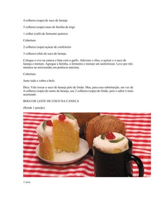 4 colheres (sopa) de suco de laranja
5 colheres (sopa) rasas de farinha de trigo
1 colher (café) de fermento químico
Cobertura
2 colheres (sopa) açúcar de confeiteiro
3 colheres (chá) de suco de laranja
Coloque o ovo na caneca e bata com o garfo. Adicione o óleo, o açúcar e o suco de
laranja e misture. Agregue a farinha, o fermento e misture até uniformizar. Leve por três
minutos ao microondas em potência máxima.
Cobertura
Junte tudo e cubra o bolo.
Dica: Vale trocar o suco de laranja pelo de limão. Mas, para essa substituição, em vez de
4 colheres (sopa) do sumo da laranja, use 2 colheres (sopa) do limão, pois o sabor é mais
acentuado.
BOLO DE LEITE DE COCO NA CANECA
(Rende 1 porção)

1 ovo

 