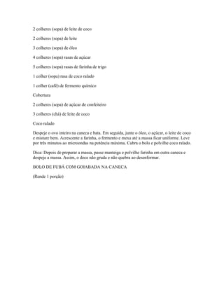 2 colheres (sopa) de leite de coco
2 colheres (sopa) de leite
3 colheres (sopa) de óleo
4 colheres (sopa) rasas de açúcar
5 colheres (sopa) rasas de farinha de trigo
1 colher (sopa) rasa de coco ralado
1 colher (café) de fermento químico
Cobertura
2 colheres (sopa) de açúcar de confeiteiro
3 colheres (chá) de leite de coco
Coco ralado
Despeje o ovo inteiro na caneca e bata. Em seguida, junte o óleo, o açúcar, o leite de coco
e misture bem. Acrescente a farinha, o fermento e mexa até a massa ficar uniforme. Leve
por três minutos ao microondas na potência máxima. Cubra o bolo e polvilhe coco ralado.
Dica: Depois de preparar a massa, passe manteiga e polvilhe farinha em outra caneca e
despeje a massa. Assim, o doce não gruda e não quebra ao desenformar.
BOLO DE FUBÁ COM GOIABADA NA CANECA
(Rende 1 porção)

 