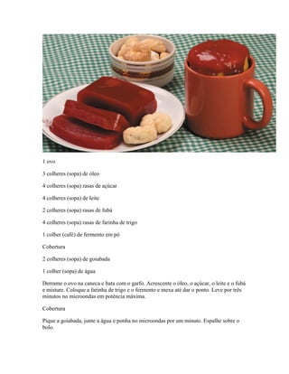 1 ovo
3 colheres (sopa) de óleo
4 colheres (sopa) rasas de açúcar
4 colheres (sopa) de leite
2 colheres (sopa) rasas de fubá
4 colheres (sopa) rasas de farinha de trigo
1 colher (café) de fermento em pó
Cobertura
2 colheres (sopa) de goiabada
1 colher (sopa) de água
Derrame o ovo na caneca e bata com o garfo. Acrescente o óleo, o açúcar, o leite e o fubá
e misture. Coloque a farinha de trigo e o fermento e mexa até dar o ponto. Leve por três
minutos no microondas em potência máxima.
Cobertura
Pique a goiabada, junte a água e ponha no microondas por um minuto. Espalhe sobre o
bolo.

 