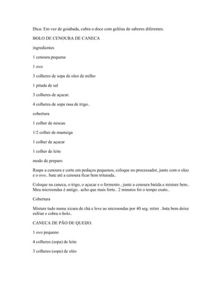 Dica: Em vez de goiabada, cubra o doce com geléias de sabores diferentes.
BOLO DE CENOURA DE CANECA
ingredientes
1 cenoura pequena
1 ovo
3 colheres de sopa de oleo de milho
1 pitada de sal
3 colheres de açucar.
4 colheres de sopa rasa de trigo..
cobertura
1 colher de nescau
1/2 colher de manteiga
1 colher de açucar
1 colher de leite
modo de preparo
Raspe a cenoura e corte em pedaços pequenos, coloque no processador, junto com o oleo
e o ovo.. bate até a cenoura ficar bem triturada..
Coloque na caneca, o trigo, o açucar e o fermento , junte a cenoura batida e misture bem..
Meu microondas é antigo.. acho que mais forte.. 2 minutos foi o tempo exato..
Cobertura
Misture tudo numa xicara de chá e leve ao microondas por 40 seg. retire ..bata bem deixe
esfriar e cobra o bolo..
CANECA DE PÃO DE QUEIJO:
1 ovo pequeno
4 colheres (sopa) de leite
3 colheres (sopa) de oléo

 