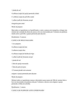 1 pitada de sal
4 colheres (sopa) de queijo parmesão ralado
4 colheres (sopa) de polvilho azedo
1 colher (café) de fermento em pó
margarina para untar
Modo de preparo:
Bata todos os ingredientes no liquidificador, e unte a caneca com margarina, coloque esta
mistura até a metade da altura da caneca e leve no microondas por 3 minutos em potência
media retire e polvilhe o queijo parmesão para decorar.
Rendimento: 2 canecas
CANECA DE BOLO SALGADO:
1 ovo pequeno
4 colheres (sopa) de leite
3 colheres (sopa) óleo
4 colheres (sopa) de farinha de trigo
1 colher (café) de fermento em pó
1 pitada de sal
1 fatia de queijo mussarela
1 fatia de peito de peru
1/2 tomate picado sem semente
orégano e queijo parmesão para decorar
Modo de preparo:
Misture todos os ingredientes menos a decoração numa caneca de 300 ml, misture bem e
leve no microondas em potência alta por 3 minutos e decore com orégano e queijo
parmesão e folhas de salsinha.
Rendimento: 1 caneca
CANECA DE PUDIM DE LEITE CONDENSADO

 