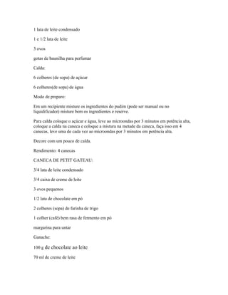 1 lata de leite condensado
1 e 1/2 lata de leite
3 ovos
gotas de baunilha para perfumar
Calda:
6 colheres (de sopa) de açúcar
6 colheres(de sopa) de água
Modo de preparo:
Em um recipiente misture os ingredientes do pudim (pode ser manual ou no
liquidificador) misture bem os ingredientes e reserve.
Para calda coloque o açúcar e água, leve ao microondas por 3 minutos em potência alta,
coloque a calda na caneca e coloque a mistura na metade da caneca, faça isso em 4
canecas, leve uma de cada vez ao microondas por 3 minutos em potência alta.
Decore com um pouco de calda.
Rendimento: 4 canecas
CANECA DE PETIT GATEAU:
3/4 lata de leite condensado
3/4 caixa de creme de leite
3 ovos pequenos
1/2 lata de chocolate em pó
2 colheres (sopa) de farinha de trigo
1 colher (café) bem rasa de fermento em pó
margarina para untar
Ganache:
100 g de chocolate ao leite
70 ml de creme de leite

 