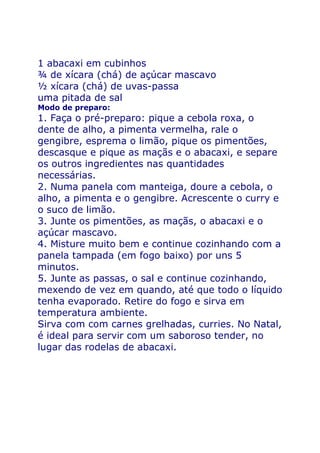 1 abacaxi em cubinhos
¾ de xícara (chá) de açúcar mascavo
½ xícara (chá) de uvas-passa
uma pitada de sal
Modo de preparo:
1. Faça o pré-preparo: pique a cebola roxa, o
dente de alho, a pimenta vermelha, rale o
gengibre, esprema o limão, pique os pimentões,
descasque e pique as maçãs e o abacaxi, e separe
os outros ingredientes nas quantidades
necessárias.
2. Numa panela com manteiga, doure a cebola, o
alho, a pimenta e o gengibre. Acrescente o curry e
o suco de limão.
3. Junte os pimentões, as maçãs, o abacaxi e o
açúcar mascavo.
4. Misture muito bem e continue cozinhando com a
panela tampada (em fogo baixo) por uns 5
minutos.
5. Junte as passas, o sal e continue cozinhando,
mexendo de vez em quando, até que todo o líquido
tenha evaporado. Retire do fogo e sirva em
temperatura ambiente.
Sirva com com carnes grelhadas, curries. No Natal,
é ideal para servir com um saboroso tender, no
lugar das rodelas de abacaxi.
 