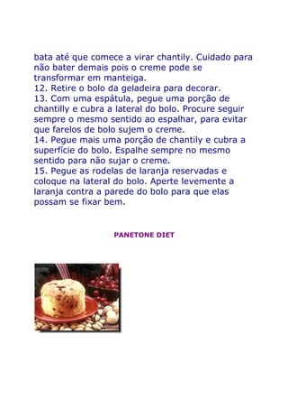 bata até que comece a virar chantily. Cuidado para
não bater demais pois o creme pode se
transformar em manteiga.
12. Retire o bolo da geladeira para decorar.
13. Com uma espátula, pegue uma porção de
chantilly e cubra a lateral do bolo. Procure seguir
sempre o mesmo sentido ao espalhar, para evitar
que farelos de bolo sujem o creme.
14. Pegue mais uma porção de chantily e cubra a
superfície do bolo. Espalhe sempre no mesmo
sentido para não sujar o creme.
15. Pegue as rodelas de laranja reservadas e
coloque na lateral do bolo. Aperte levemente a
laranja contra a parede do bolo para que elas
possam se fixar bem.


                  PANETONE DIET
 