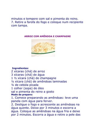 minutos e tempere com sal e pimenta do reino.
7. Retire a farofa do fogo e coloque num recipiente
com tampa.


         ARROZ COM AMÊNDOA E CHAMPAGNE




Ingredientes:
2 xícaras (chá) de arroz
3 xícaras (chá) de água
1 ½ xícara (chá) de champagne
½ xícara (chá) de amêndoas laminadas
¼ de cebola picada
1 colher (sopa) de óleo
sal e pimenta do reino a gosto
Modo de preparo:
1. Comece preparando as amêndoas: leve uma
panela com água para ferver.
2. Desligue o fogo e acrescente as amêndoas na
água quente. Deixe por 3 minutos e escorra a
água. Coloque as amêndoas na água fria e deixe
por 2 minutos. Escorra a água e retire a pele das
 