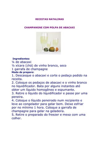 RECEITAS NATALINAS


         CHAMPANGNE COM POLPA DE ABACAXI




Ingredientes:
¼ de abacaxi
½ xícara (chá) de vinho branco, seco
1 garrafa de champagne
Modo de preparo:
1. Descasque o abacaxi e corte o pedaço pedido na
receita.
2. Coloque os pedaços de abacaxi e o vinho branco
no liquidificador. Bata por alguns instantes até
obter um líquido homogêneo e espumante.
3. Retire o líquido do liquidificador e passe por uma
peneira.
4. Coloque o líquido peneirado num recipiente e
leve ao congelador para gelar bem. Deixe esfriar
por no mínimo 1 hora. Coloque a garrafa de
champagne para gelar na geladeira.
5. Retire o preparado do freezer e mexa com uma
colher.
 