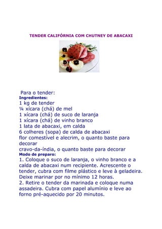 TENDER CALIFÓRNIA COM CHUTNEY DE ABACAXI




Para o tender:
Ingredientes:
1 kg de tender
¼ xícara (chá) de mel
1 xícara (chá) de suco de laranja
1 xícara (chá) de vinho branco
1 lata de abacaxi, em calda
6 colheres (sopa) de calda de abacaxi
flor comestível e alecrim, o quanto baste para
decorar
cravo-da-índia, o quanto baste para decorar
Modo de preparo:
1. Coloque o suco de laranja, o vinho branco e a
calda de abacaxi num recipiente. Acrescente o
tender, cubra com filme plástico e leve à geladeira.
Deixe marinar por no mínimo 12 horas.
2. Retire o tender da marinada e coloque numa
assadeira. Cubra com papel alumínio e leve ao
forno pré-aquecido por 20 minutos.
 
