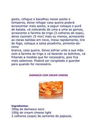 gosto, refogue o bacalhau nesse azeite e
temperos, deixe refogar caso queira poderá
acrescentar mais azeite, a seguir coloque o purê
de batata, vá colocando de uma a uma as gemas,
acrescente a farinha de trigo (3 colheres de sopa),
deixe cozinahr (5 min) mais ou menos, acrescente
as claras batidas em neve, mexa rapidamente, tire
do fogo, coloque a salsa picadinha, pimenta-do-
reino
branca, caso queira. Deixe esfriar unte a sua mão
com a farinha de trigo e vá fazendo os bolinhos, vá
fritando a medida que for necessário, pois fica
mais saboroso. Poderá ser congelado e guardar
para quando for necessário.


                DAMASCO COM CREAM CHEESE




Ingredientes:
300g de damasco seco
100g de cream cheese light
3 colheres (sopa) de semente de papoula.
 