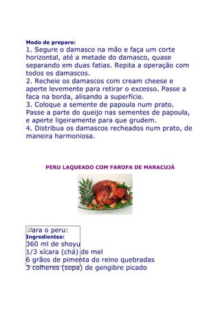 Modo de preparo:
1. Segure o damasco na mão e faça um corte
horizontal, até a metade do damasco, quase
separando em duas fatias. Repita a operação com
todos os damascos.
2. Recheie os damascos com cream cheese e
aperte levemente para retirar o excesso. Passe a
faca na borda, alisando a superfície.
3. Coloque a semente de papoula num prato.
Passe a parte do queijo nas sementes de papoula,
e aperte ligeiramente para que grudem.
4. Distribua os damascos recheados num prato, de
maneira harmoniosa.



      PERU LAQUEADO COM FAROFA DE MARACUJÁ




Para o peru:
Ingredientes:
360 ml de shoyu
1/3 xícara (chá) de mel
6 grãos de pimenta do reino quebradas
3 colheres (sopa) de gengibre picado
 