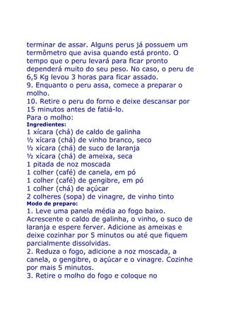 terminar de assar. Alguns perus já possuem um
termômetro que avisa quando está pronto. O
tempo que o peru levará para ficar pronto
dependerá muito do seu peso. No caso, o peru de
6,5 Kg levou 3 horas para ficar assado.
9. Enquanto o peru assa, comece a preparar o
molho.
10. Retire o peru do forno e deixe descansar por
15 minutos antes de fatiá-lo.
Para o molho:
Ingredientes:
1 xícara (chá) de caldo de galinha
½ xícara (chá) de vinho branco, seco
½ xícara (chá) de suco de laranja
½ xícara (chá) de ameixa, seca
1 pitada de noz moscada
1 colher (café) de canela, em pó
1 colher (café) de gengibre, em pó
1 colher (chá) de açúcar
2 colheres (sopa) de vinagre, de vinho tinto
Modo de preparo:
1. Leve uma panela média ao fogo baixo.
Acrescente o caldo de galinha, o vinho, o suco de
laranja e espere ferver. Adicione as ameixas e
deixe cozinhar por 5 minutos ou até que fiquem
parcialmente dissolvidas.
2. Reduza o fogo, adicione a noz moscada, a
canela, o gengibre, o açúcar e o vinagre. Cozinhe
por mais 5 minutos.
3. Retire o molho do fogo e coloque no
 