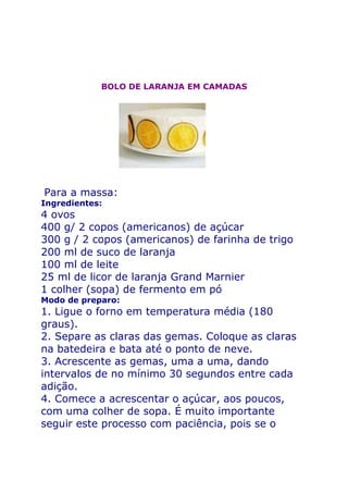 BOLO DE LARANJA EM CAMADAS




Para a massa:
Ingredientes:
4 ovos
400 g/ 2 copos (americanos) de açúcar
300 g / 2 copos (americanos) de farinha de trigo
200 ml de suco de laranja
100 ml de leite
25 ml de licor de laranja Grand Marnier
1 colher (sopa) de fermento em pó
Modo de preparo:
1. Ligue o forno em temperatura média (180
graus).
2. Separe as claras das gemas. Coloque as claras
na batedeira e bata até o ponto de neve.
3. Acrescente as gemas, uma a uma, dando
intervalos de no mínimo 30 segundos entre cada
adição.
4. Comece a acrescentar o açúcar, aos poucos,
com uma colher de sopa. É muito importante
seguir este processo com paciência, pois se o
 