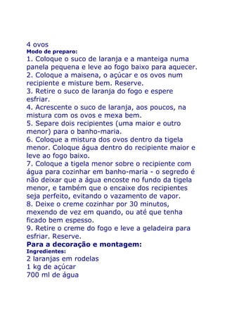 4 ovos
Modo de preparo:
1. Coloque o suco de laranja e a manteiga numa
panela pequena e leve ao fogo baixo para aquecer.
2. Coloque a maisena, o açúcar e os ovos num
recipiente e misture bem. Reserve.
3. Retire o suco de laranja do fogo e espere
esfriar.
4. Acrescente o suco de laranja, aos poucos, na
mistura com os ovos e mexa bem.
5. Separe dois recipientes (uma maior e outro
menor) para o banho-maria.
6. Coloque a mistura dos ovos dentro da tigela
menor. Coloque água dentro do recipiente maior e
leve ao fogo baixo.
7. Coloque a tigela menor sobre o recipiente com
água para cozinhar em banho-maria - o segredo é
não deixar que a água encoste no fundo da tigela
menor, e também que o encaixe dos recipientes
seja perfeito, evitando o vazamento de vapor.
8. Deixe o creme cozinhar por 30 minutos,
mexendo de vez em quando, ou até que tenha
ficado bem espesso.
9. Retire o creme do fogo e leve a geladeira para
esfriar. Reserve.
Para a decoração e montagem:
Ingredientes:
2 laranjas em rodelas
1 kg de açúcar
700 ml de água
 