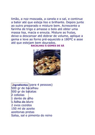 limão, a noz-moscada, a canela e o sal, e continue
a bater até que esteja liso e brilhante. Depois junte
ao outro preparado e misture bem. Acrescente a
farinha de trigo e amasse o bolo até obter uma
massa lisa, macia e enxuta. Misture as frutas,
deixe-a descansar até dobrar de volume, aplique a
gema e leve ao forno pré-aquecido a 180ºC e asse
até que estejam bem dourados.
               BACALHAU À GOMES DE SÁ




Ingredientes (para 4 pessoas)
500 gr de bacalhau
500 gr de batatas
2 cebolas
1 dente de alho
1 folha de louro
2 ovos cozidos
150 ml de azeite
azeitonas pretas
Salsa, sal e pimenta do reino
 