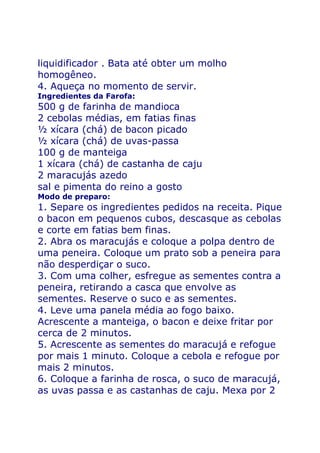liquidificador . Bata até obter um molho
homogêneo.
4. Aqueça no momento de servir.
Ingredientes da Farofa:
500 g de farinha de mandioca
2 cebolas médias, em fatias finas
½ xícara (chá) de bacon picado
½ xícara (chá) de uvas-passa
100 g de manteiga
1 xícara (chá) de castanha de caju
2 maracujás azedo
sal e pimenta do reino a gosto
Modo de preparo:
1. Separe os ingredientes pedidos na receita. Pique
o bacon em pequenos cubos, descasque as cebolas
e corte em fatias bem finas.
2. Abra os maracujás e coloque a polpa dentro de
uma peneira. Coloque um prato sob a peneira para
não desperdiçar o suco.
3. Com uma colher, esfregue as sementes contra a
peneira, retirando a casca que envolve as
sementes. Reserve o suco e as sementes.
4. Leve uma panela média ao fogo baixo.
Acrescente a manteiga, o bacon e deixe fritar por
cerca de 2 minutos.
5. Acrescente as sementes do maracujá e refogue
por mais 1 minuto. Coloque a cebola e refogue por
mais 2 minutos.
6. Coloque a farinha de rosca, o suco de maracujá,
as uvas passa e as castanhas de caju. Mexa por 2
 