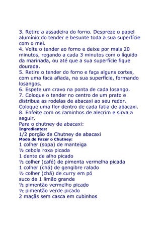 3. Retire a assadeira do forno. Despreze o papel
alumínio do tender e besunte toda a sua superfície
com o mel.
4. Volte o tender ao forno e deixe por mais 20
minutos, regando a cada 3 minutos com o líquido
da marinada, ou até que a sua superfície fique
dourada.
5. Retire o tender do forno e faça alguns cortes,
com uma faca afiada, na sua superfície, formando
losangos.
6. Espete um cravo na ponta de cada losango.
7. Coloque o tender no centro de um prato e
distribua as rodelas de abacaxi ao seu redor.
Coloque uma flor dentro de cada fatia de abacaxi.
8. Enfeite com os raminhos de alecrim e sirva a
seguir.
Para o chutney de abacaxi:
Ingredientes:
1/2 porção de Chutney de abacaxi
Modo de Fazer o Chutney:
1 colher (sopa) de manteiga
½ cebola roxa picada
1 dente de alho picado
½ colher (café) de pimenta vermelha picada
1 colher (chá) de gengibre ralado
½ colher (chá) de curry em pó
suco de 1 limão grande
½ pimentão vermelho picado
½ pimentão verde picado
2 maçãs sem casca em cubinhos
 