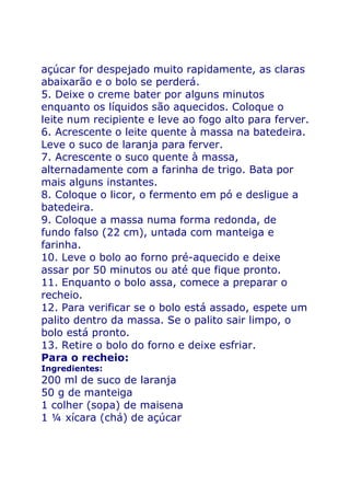 açúcar for despejado muito rapidamente, as claras
abaixarão e o bolo se perderá.
5. Deixe o creme bater por alguns minutos
enquanto os líquidos são aquecidos. Coloque o
leite num recipiente e leve ao fogo alto para ferver.
6. Acrescente o leite quente à massa na batedeira.
Leve o suco de laranja para ferver.
7. Acrescente o suco quente à massa,
alternadamente com a farinha de trigo. Bata por
mais alguns instantes.
8. Coloque o licor, o fermento em pó e desligue a
batedeira.
9. Coloque a massa numa forma redonda, de
fundo falso (22 cm), untada com manteiga e
farinha.
10. Leve o bolo ao forno pré-aquecido e deixe
assar por 50 minutos ou até que fique pronto.
11. Enquanto o bolo assa, comece a preparar o
recheio.
12. Para verificar se o bolo está assado, espete um
palito dentro da massa. Se o palito sair limpo, o
bolo está pronto.
13. Retire o bolo do forno e deixe esfriar.
Para o recheio:
Ingredientes:
200 ml de suco de laranja
50 g de manteiga
1 colher (sopa) de maisena
1 ¼ xícara (chá) de açúcar
 