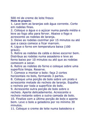 500 ml de creme de leite fresco
Modo de preparo:
1. Lave bem as laranjas sob água corrente. Corte
em rodelas finas.
2. Coloque a água e o açúcar numa panela média e
leve ao fogo alto para ferver. Abaixe o fogo e
acrescente as rodelas de laranja.
3. Deixe as rodelas cozinhar por 15 minutos ou até
que a casca comece a ficar marrom.
4. Ligue o forno em temperatura baixa (100
graus).
5. Retire as rodelas da calda e deixe escorrer bem.
Distribua as rodelas numa assadeira e leve ao
forno baixo por 10 minutos ou até que as rodelas
comecem a secar.
6. Retire as rodelas do forno e coloque sobre uma
superfície limpa. Reserve.
7. Comece a montar o bolo: faça 2 cortes
horizontais no bolo, formando 3 partes.
8. Coloque uma porção de bolo sobre um prato e
acrescente metade do recheio de laranja. Espalhe
o recheio por toda a superfície do bolo.
9. Acrescente outra porção de bolo sobre o
recheio. Aperte delicadamente. Acrescente o
recheio restante sobre a outra camada de bolo.
10. Finalize com a última porção de bolo e aperte
bem. Leve o bolo a geladeira por no mínimo 30
minutos.
11. Coloque o creme de leite numa batedeira e
 