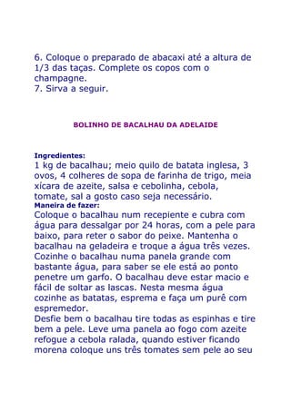 6. Coloque o preparado de abacaxi até a altura de
1/3 das taças. Complete os copos com o
champagne.
7. Sirva a seguir.



          BOLINHO DE BACALHAU DA ADELAIDE



Ingredientes:
1 kg de bacalhau; meio quilo de batata inglesa, 3
ovos, 4 colheres de sopa de farinha de trigo, meia
xícara de azeite, salsa e cebolinha, cebola,
tomate, sal a gosto caso seja necessário.
Maneira de fazer:
Coloque o bacalhau num recepiente e cubra com
água para dessalgar por 24 horas, com a pele para
baixo, para reter o sabor do peixe. Mantenha o
bacalhau na geladeira e troque a água três vezes.
Cozinhe o bacalhau numa panela grande com
bastante água, para saber se ele está ao ponto
penetre um garfo. O bacalhau deve estar macio e
fácil de soltar as lascas. Nesta mesma água
cozinhe as batatas, esprema e faça um purê com
espremedor.
Desfie bem o bacalhau tire todas as espinhas e tire
bem a pele. Leve uma panela ao fogo com azeite
refogue a cebola ralada, quando estiver ficando
morena coloque uns três tomates sem pele ao seu
 