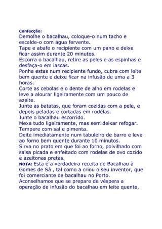 Confecção:
Demolhe o bacalhau, coloque-o num tacho e
escalde-o com água fervente.
Tape e abafe o recipiente com um pano e deixe
ficar assim durante 20 minutos.
Escorra o bacalhau, retire as peles e as espinhas e
desfaça-o em lascas.
Ponha estas num recipiente fundo, cubra com leite
bem quente e deixe ficar na infusão de uma a 3
horas.
Corte as cebolas e o dente de alho em rodelas e
leve a alourar ligeiramente com um pouco de
azeite.
Junte as batatas, que foram cozidas com a pele, e
depois peladas e cortadas em rodelas.
Junte o bacalhau escorrido.
Mexa tudo ligeiramente, mas sem deixar refogar.
Tempere com sal e pimenta.
Deite imediatamente num tabuleiro de barro e leve
ao forno bem quente durante 10 minutos.
Sirva no prato em que foi ao forno, polvilhado com
salsa picada e enfeitado com rodelas de ovo cozido
e azeitonas pretas.
NOTA: Esta é a verdadeira receita de Bacalhau à
Gomes de Sá , tal como a criou o seu inventor, que
foi comerciante de bacalhau no Porto.
Aconselhamos que se prepare de véspera a
operação de infusão do bacalhau em leite quente,
 