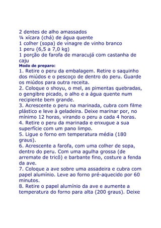 2 dentes de alho amassados
¼ xícara (chá) de água quente
1 colher (sopa) de vinagre de vinho branco
1 peru (6,5 a 7,0 kg)
1 porção de farofa de maracujá com castanha de
caju
Modo de preparo:
1. Retire o peru da embalagem. Retire o saquinho
dos miúdos e o pescoço de dentro do peru. Guarde
os miúdos para outra receita.
2. Coloque o shoyu, o mel, as pimentas quebradas,
o gengibre picado, o alho e a água quente num
recipiente bem grande.
3. Acrescente o peru na marinada, cubra com filme
plástico e leve à geladeira. Deixe marinar por, no
mínimo 12 horas, virando o peru a cada 4 horas.
4. Retire o peru da marinada e enxugue a sua
superfície com um pano limpo.
5. Ligue o forno em temperatura média (180
graus).
6. Acrescente a farofa, com uma colher de sopa,
dentro do peru. Com uma agulha grossa (de
arremate de tricô) e barbante fino, costure a fenda
da ave.
7. Coloque a ave sobre uma assadeira e cubra com
papel alumínio. Leve ao forno pré-aquecido por 60
minutos.
8. Retire o papel alumínio da ave e aumente a
temperatura do forno para alta (200 graus). Deixe
 