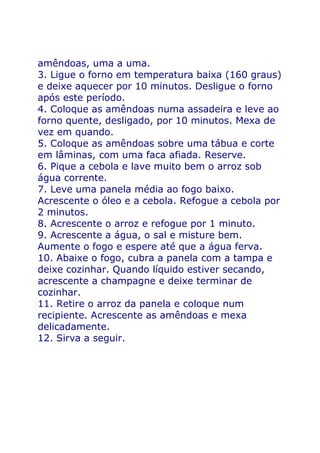 amêndoas, uma a uma.
3. Ligue o forno em temperatura baixa (160 graus)
e deixe aquecer por 10 minutos. Desligue o forno
após este período.
4. Coloque as amêndoas numa assadeira e leve ao
forno quente, desligado, por 10 minutos. Mexa de
vez em quando.
5. Coloque as amêndoas sobre uma tábua e corte
em lâminas, com uma faca afiada. Reserve.
6. Pique a cebola e lave muito bem o arroz sob
água corrente.
7. Leve uma panela média ao fogo baixo.
Acrescente o óleo e a cebola. Refogue a cebola por
2 minutos.
8. Acrescente o arroz e refogue por 1 minuto.
9. Acrescente a água, o sal e misture bem.
Aumente o fogo e espere até que a água ferva.
10. Abaixe o fogo, cubra a panela com a tampa e
deixe cozinhar. Quando líquido estiver secando,
acrescente a champagne e deixe terminar de
cozinhar.
11. Retire o arroz da panela e coloque num
recipiente. Acrescente as amêndoas e mexa
delicadamente.
12. Sirva a seguir.
 