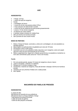 AVE


INGREDIENTES:

    1 frango (3,5 kg)
    1 colher de sopa de margarina
    Farofa:
    1 embalagem de bacon
    1 xícara de chá de uvas-passas pretas (120 g)
    1 maço pequeno de salsa lavado e picado
    1 xícara de chá de castanhas-do-pará picada grosseiramente
    1 xícara e 1/2 de chá de margarina
    1/2 abacaxi em cubos médios
    2 cebolas médias cortadas em rodelas finas
    500 g de farinha de mandioca torrada
    Sal e pimenta do reino recém-moída


MODO DE PREPARO:

1. Retire o frango do freezer, acomode-o, ainda com a embalagem, em uma assadeira ou
   bandeja pequena
2. Descongele-o na parte de baixo da geladeira por cerca de 18 horas
3. Pré-aqueça o forno a 200º graus
4. Acomode a ave em uma assadeira média, besunte-a com margarina, cubra com papel-
   alumínio e leve ao forno pré-aquecido por 40 minutos
5. Retire o papel-alumínio, regue com o líquido que se formou na assadeira e mantenha no
   forno até o termômetro pular (cerca de 1 hora e 30 minutos)


Farofa:

1. Em uma panela grande, aqueça 1/2 xícara de margarina e doure o bacon
2. Junte a uva-passa, o abacaxi e a castanha
3. Refogue por 2 minutos e apague o fogo
4. Acrescente o restante da margarina, mexa até derreter e despeje a farinha de mandioca
   torrada
5. Tempere com sal, pimenta e finalize com a salsa picada
6. Bom apetite




                      MACARRÃO DE PANELA DE PRESSÃO


INGREDIENTES:

3 (sopa) de óleo
500 gramas de macarrão de sua preferência
250 gramas bacon ou frango desfiado o frango
1 lata pequena de extrato de tomate
1 caldo de tomate de galinha
1 dente de alho pequeno amassado
 
