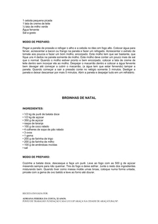 1 cebola pequena picada
1 lata de creme de leite
½ lata de milho verde
Água fervente
Sal a gosto


MODO DE PREPARO:

Pegar a panela de pressão e refogar o alho e a cebola no óleo em fogo alto. Colocar água para
ferver, acrescentar a bacon ou frango na panela e fazer um refogado. Acrescentar o extrato de
tomate aos poucos e fazer um bom molho, encorpado. Este molho tem que ser bastante, que
fique uns 4 dedos na panela somente de molho. Este molho deve conter um pouco mais de sal
que o normal. Quando o molho estiver pronto e bem encorpado, colocar a lata de creme de
leite dentro sem incorpar ela ao molho. Despejar o macarrão dentro e colocar a água fervente
bem devagar até começar a cubrir o macarrão, (a água tem que estar fervendo) tampar a
panela. Quando começar a sair a pressão conte no relógio somente 3 minutos. Desligar a
panela e deixar descansar por mais 5 minutos. Abrir a panela e despejar tudo em um refratário.




                                BROINHAS DE NATAL


INGREDIENTES:

• 1/2 kg de purê de batata doce
• 1/2 kg de açúcar
• 350 g de açúcar
• raspa de laranja
• 100 g de coco ralado
• 4 colheres de sopa de pão ralado
• 3 ovos
• 1 gema
• 200 g de farinha de trigo
• 200 g de farinha de milho
• 100 g de amêndoas moídas
• sal


MODO DE PREPARO:

Cozinhe a batata doce, descasque e faça um purê. Leve ao fogo com as 500 g de açúcar
mexendo sempre para não queimar. Tire do fogo e deixe esfriar. Junte o resto dos ingredientes
misturando bem. Quando tiver como massa molde umas broas, coloque numa forma untada,
pincele com a gema de ovo batido e leve ao forno até dourar.




RECEITA ENVIADA POR:

ADRIANA FEREIRA DA COSTA, 32 ANOS.
POSTO DE TRABALHO: FUNDAÇÃO CASA UI E UIP ARAÇA NA CIDADE DE ARAÇATUBA/SP.
 