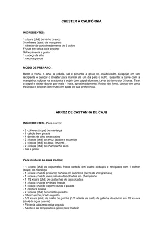 CHESTER À CALIFÓRNIA


INGREDIENTES:

1 xícara (chá) de vinho branco
3 colheres (sopa) de margarina
1 chester de aproximadamente de 5 quilos
Frutas em calda para decorar
Sal e pimenta a gosto
1 cabeça de alho
1 cebola grande


MODO DE PREPARO:

Bater o vinho, o alho, a cebola, sal e pimenta a gosto no liqüidificador. Despejar em um
recipiente e colocar o chester para marinar de um dia para o outro. Besuntar a carne com a
margarina, colocar na assadeira e cobrir com papel-alumínio. Levar ao forno por 3 horas. Tirar
o papel e deixar dourar por mais 1 hora, aproximadamente. Retirar do forno, colocar em uma
travessa e decorar com frutas em calda de sua preferência.




                           ARROZ DE CASTANHA DE CAJU


INGREDIENTES - Para o arroz:

- 2 colheres (sopa) de manteiga
- 1 cebola bem picada
- 4 dentes de alho amassados
- 2 xícaras (chá) de arroz lavado e escorrido
- 3 xícaras (chá) de água fervente
- 2 xícaras (chá) de champanhe seco
- Sal a gosto


Para misturar ao arroz cozido:

- 1 xícara (chá) de cogumelos fresco cortado em quatro pedaços e refogados com 1 colher
(sopa) de manteiga
- 1 xícara (chá) de presunto cortado em cubinhos (cerca de 200 gramas)
- 1 xícara (chá) de uvas passas demolhadas em champanhe
- 1 1/2 xícara (chá) de castanhas de caju picadas
- 1 xícara (chá) de ervilhas frescas
- 1 xícara (chá) de vagem cozida e picada
- 1 cenoura picada
- 2 xícaras (chá) de tomates picados
- Cheiro-verde picado a gosto
- 1/2 xícara (chá) de caldo de galinha (1/2 tablete de caldo de galinha dissolvido em 1/2 xícara
(chá) de água quente)
- Pimenta calabresa seca a gosto
- Azeite e sal temperado a gosto para finalizar
 